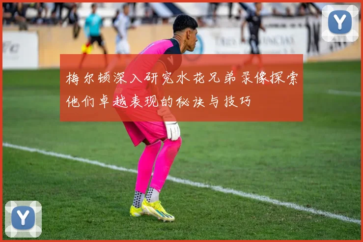 梅尔顿深入研究水花兄弟录像探索他们卓越表现的秘诀与技巧