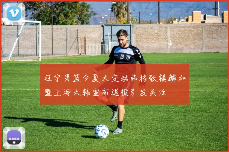 辽宁男篮今夏大变动弗格张镇麟加盟上海大韩宣布退役引发关注