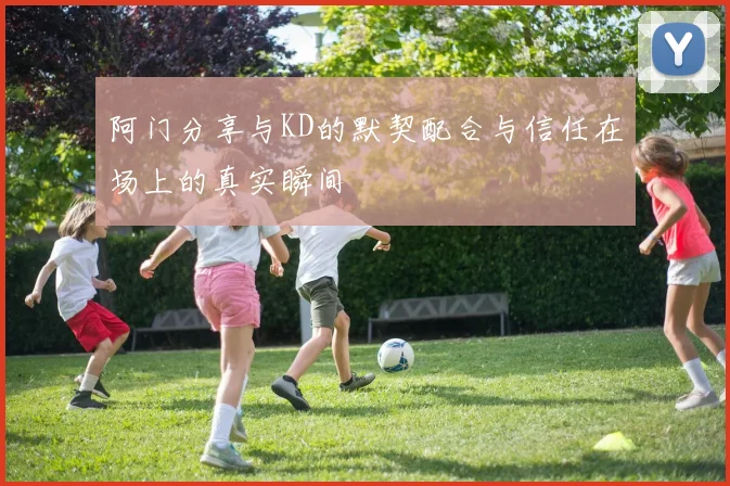 阿门分享与KD的默契配合与信任在场上的真实瞬间