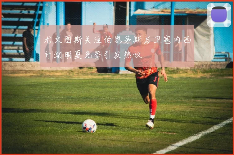 尤文图斯关注伯恩茅斯后卫塞内西计划明夏免签引发热议