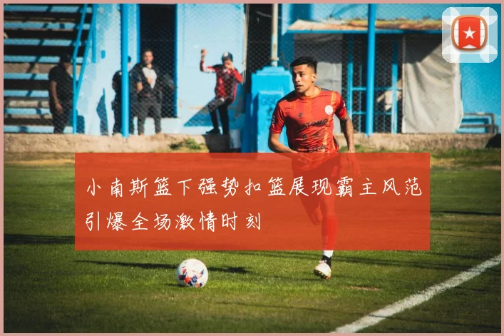 小南斯篮下强势扣篮展现霸主风范引爆全场激情时刻