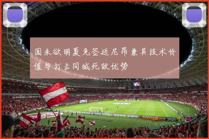 国米欲明夏免签迈尼昂兼具技术价值与打击同城死敌优势