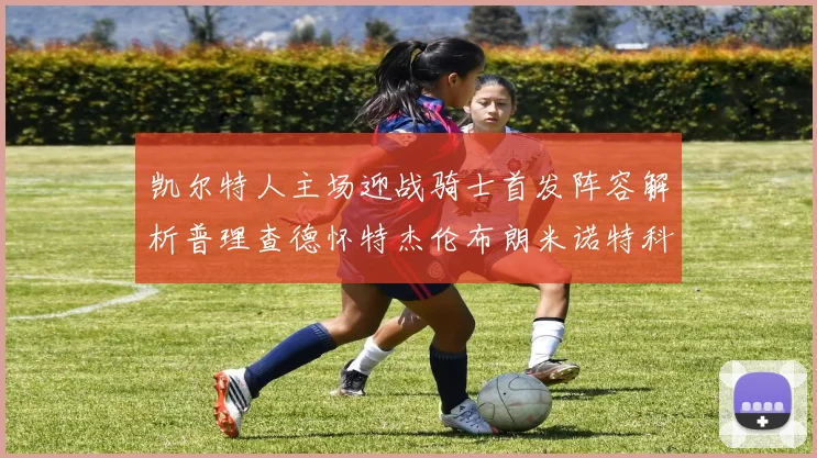 凯尔特人主场迎战骑士首发阵容解析普理查德怀特杰伦布朗米诺特科塔齐聚一堂