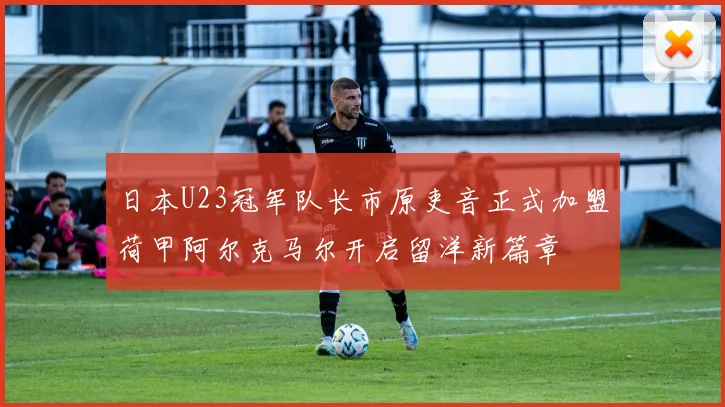 日本U23冠军队长市原吏音正式加盟荷甲阿尔克马尔开启留洋新篇章