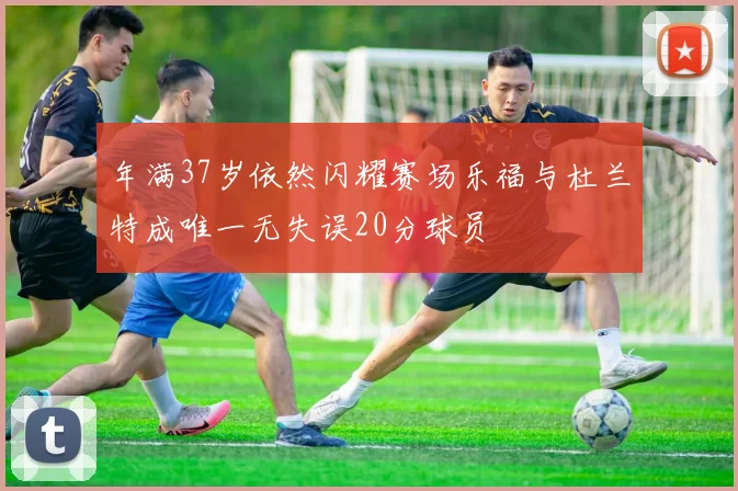 年满37岁依然闪耀赛场乐福与杜兰特成唯一无失误20分球员