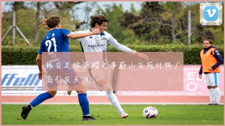 韩日足球荣耀之争蔚山亚冠对阵广岛引发关注