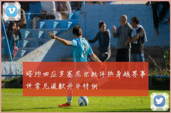 塔帅回应罗塞尼尔批评热身越界事件常见道歉并非特例