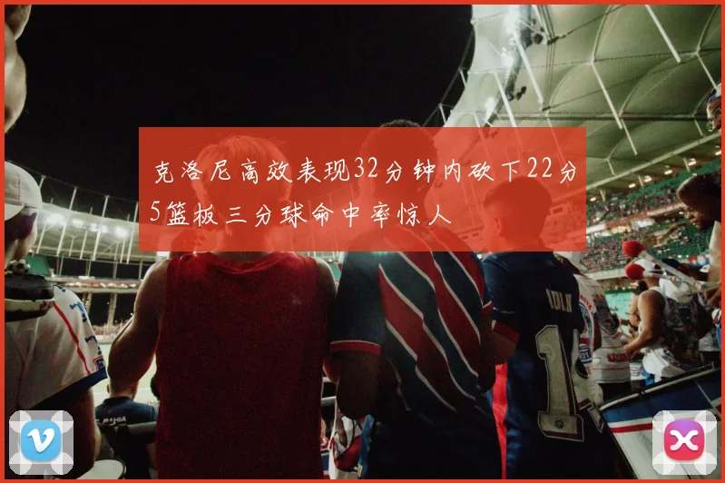 克洛尼高效表现32分钟内砍下22分5篮板三分球命中率惊人
