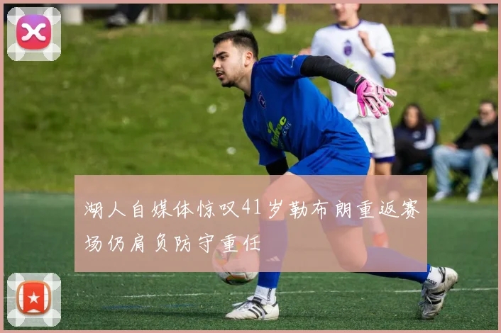 湖人自媒体惊叹41岁勒布朗重返赛场仍肩负防守重任