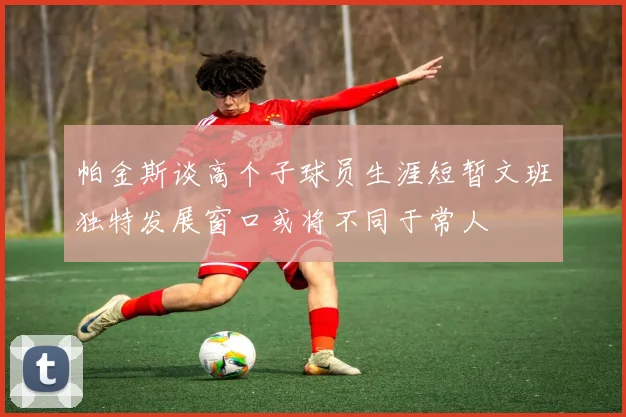 帕金斯谈高个子球员生涯短暂文班独特发展窗口或将不同于常人