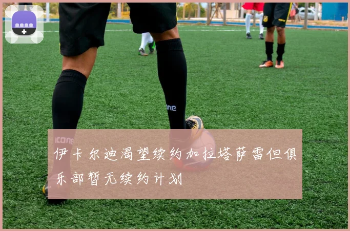 伊卡尔迪渴望续约加拉塔萨雷但俱乐部暂无续约计划