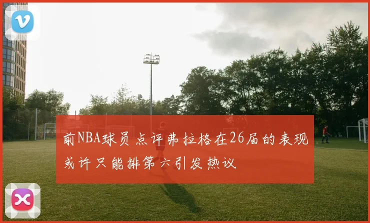 前NBA球员点评弗拉格在26届的表现或许只能排第六引发热议