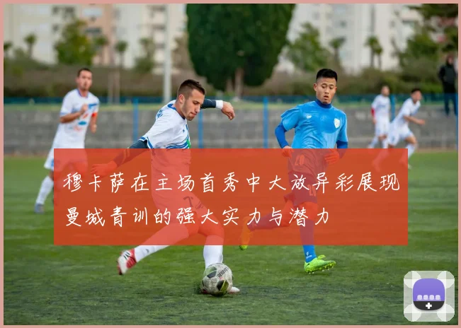 穆卡萨在主场首秀中大放异彩展现曼城青训的强大实力与潜力