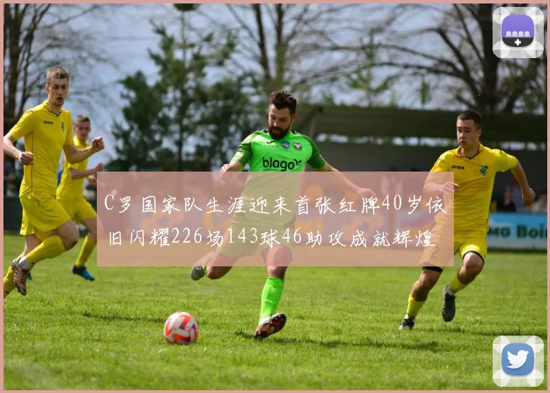 C罗国家队生涯迎来首张红牌40岁依旧闪耀226场143球46助攻成就辉煌
