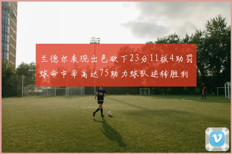 兰德尔表现出色砍下23分11板4助罚球命中率高达75助力球队逆转胜利
