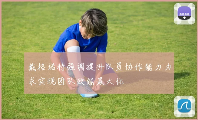 戴格诺特强调提升队员协作能力力求实现团队效能最大化