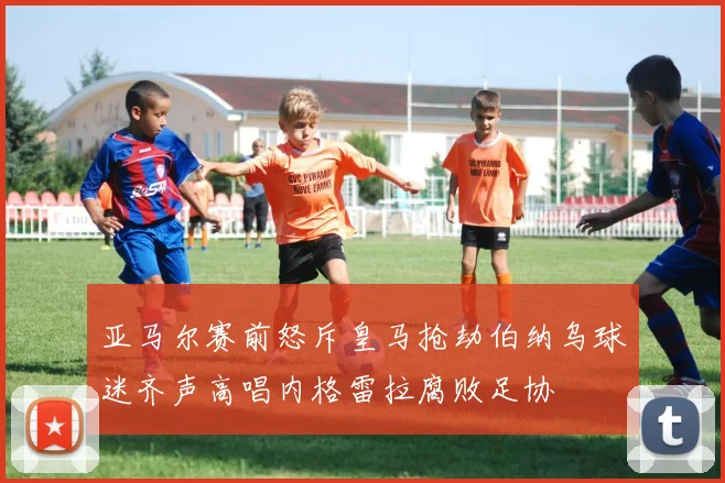 亚马尔赛前怒斥皇马抢劫伯纳乌球迷齐声高唱内格雷拉腐败足协