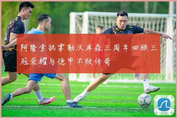 阿隆索执掌勒沃库森三周年回顾三冠荣耀与德甲不败传奇