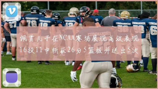 佩贾儿子在NCAA赛场展现高效表现16投11中斩获26分5篮板并送出5次失误