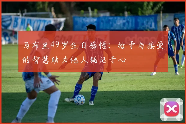 马布里49岁生日感悟：给予与接受的智慧助力他人铭记于心