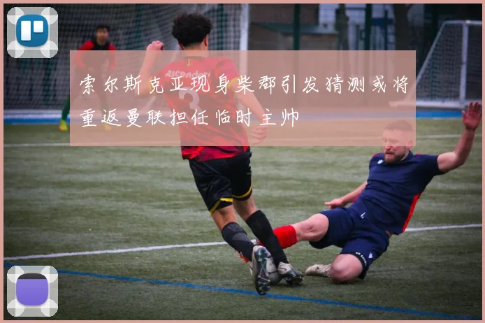 索尔斯克亚现身柴郡引发猜测或将重返曼联担任临时主帅