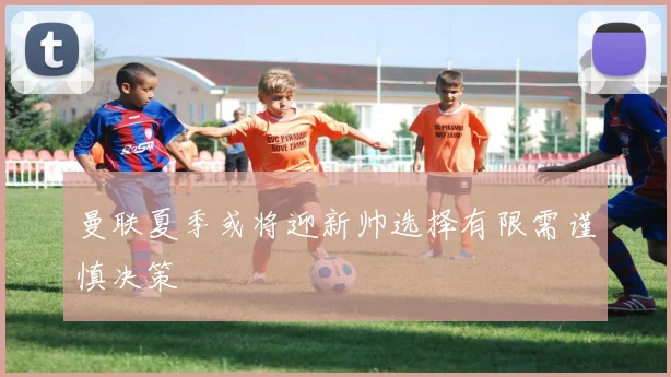 曼联夏季或将迎新帅选择有限需谨慎决策
