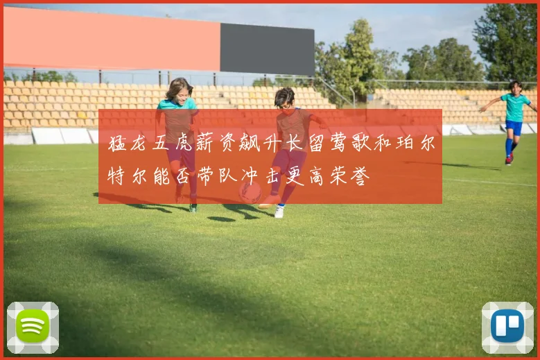 猛龙五虎薪资飙升长留莺歌和珀尔特尔能否带队冲击更高荣誉
