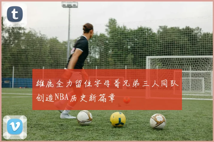 雄鹿全力留住字母哥兄弟三人同队创造NBA历史新篇章