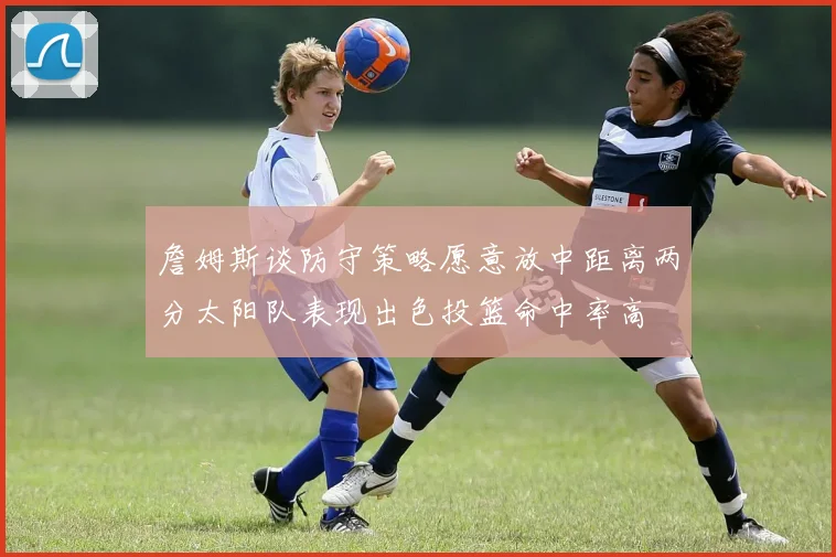 詹姆斯谈防守策略愿意放中距离两分太阳队表现出色投篮命中率高