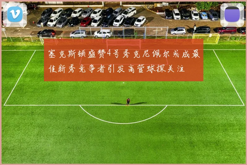 塞克斯顿盛赞4号秀克尼佩尔或成最佳新秀竞争者引发高管球探关注
