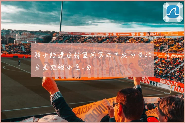 骑士险遭逆转篮网第四节发力将25分差距缩小至1分