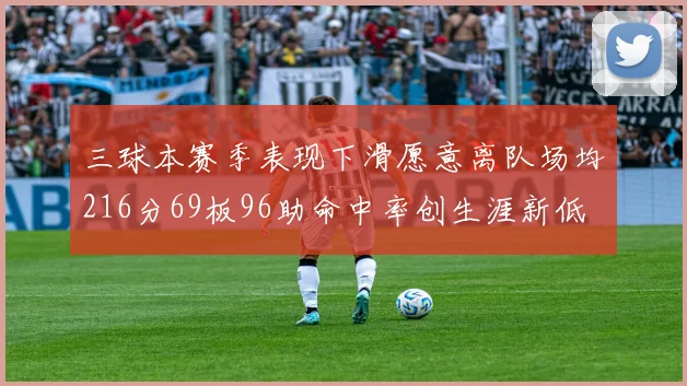 三球本赛季表现下滑愿意离队场均216分69板96助命中率创生涯新低