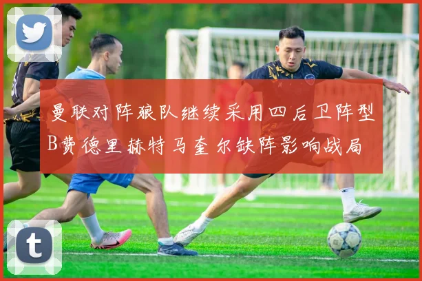 曼联对阵狼队继续采用四后卫阵型B费德里赫特马奎尔缺阵影响战局