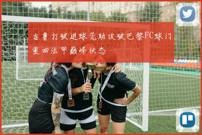 吉鲁打破进球荒助攻破巴黎FC球门重回法甲巅峰状态